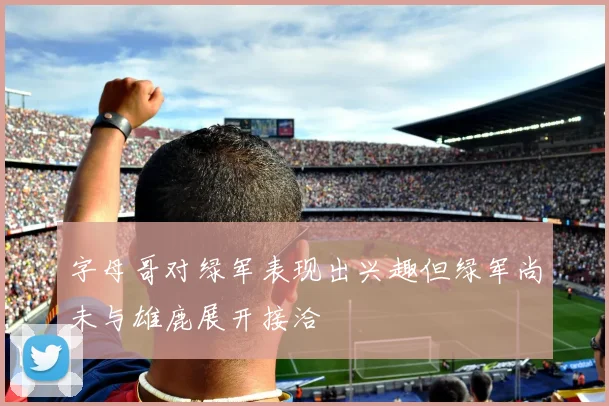 字母哥对绿军表现出兴趣但绿军尚未与雄鹿展开接洽