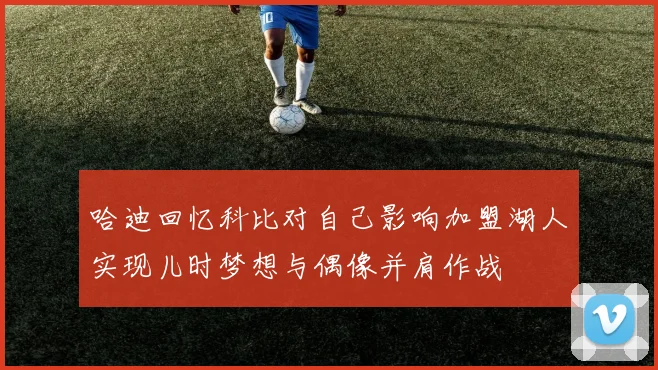 哈迪回忆科比对自己影响加盟湖人实现儿时梦想与偶像并肩作战