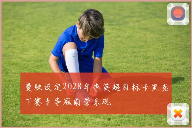 曼联设定2028年夺英超目标卡里克下赛季争冠前景乐观
