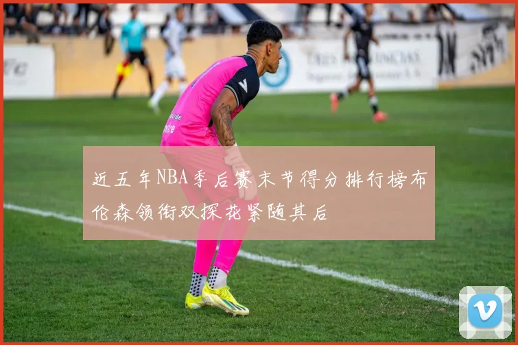 近五年NBA季后赛末节得分排行榜布伦森领衔双探花紧随其后