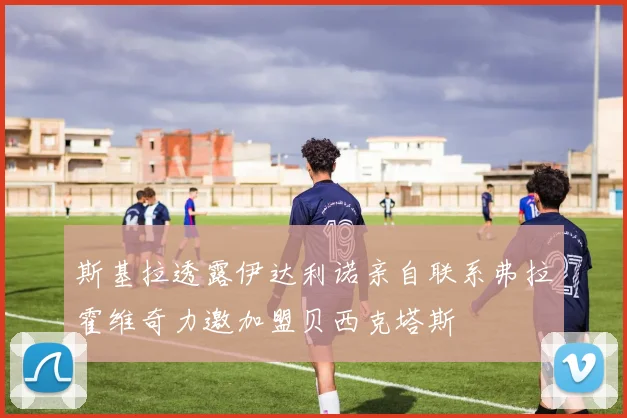斯基拉透露伊达利诺亲自联系弗拉霍维奇力邀加盟贝西克塔斯