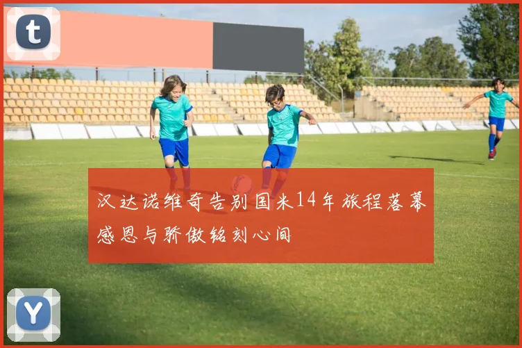 汉达诺维奇告别国米14年旅程落幕感恩与骄傲铭刻心间