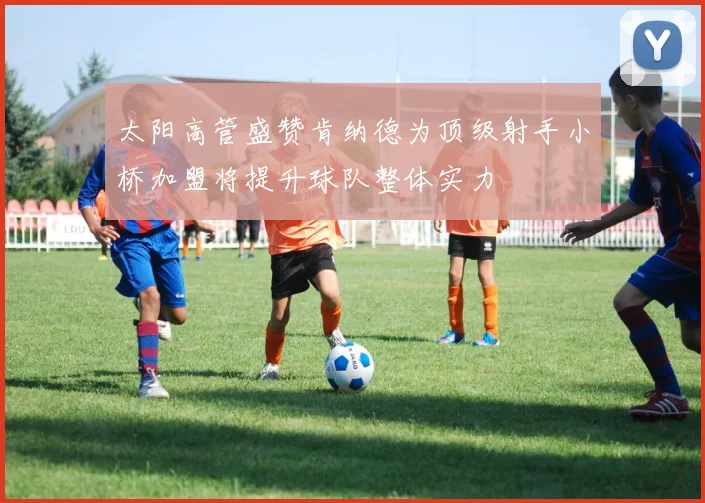 太阳高管盛赞肯纳德为顶级射手小桥加盟将提升球队整体实力