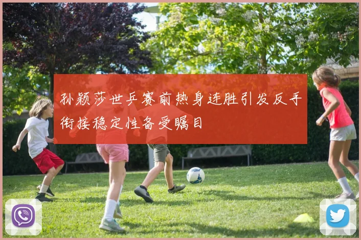 孙颖莎世乒赛前热身连胜引发反手衔接稳定性备受瞩目