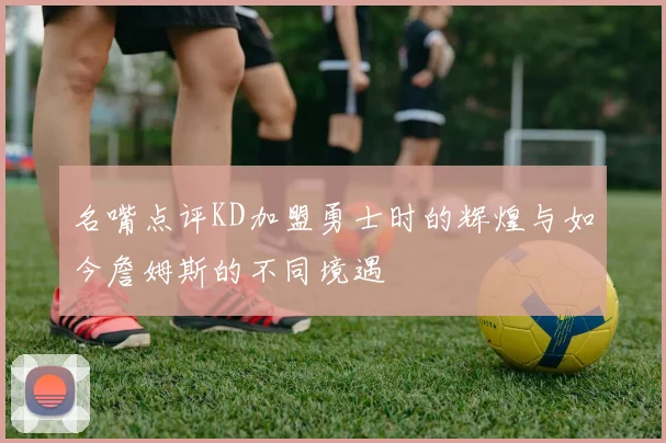 名嘴点评KD加盟勇士时的辉煌与如今詹姆斯的不同境遇