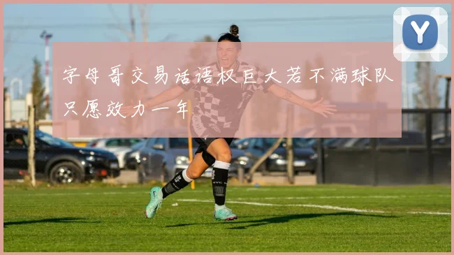 字母哥交易话语权巨大若不满球队只愿效力一年
