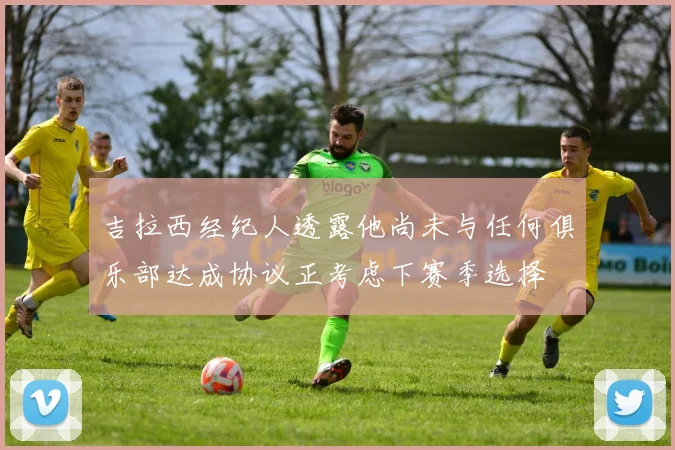 吉拉西经纪人透露他尚未与任何俱乐部达成协议正考虑下赛季选择
