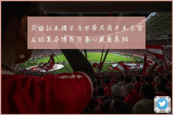 贝赫拉米揭示马尔蒂尼离开米兰背后的复杂博弈与身心疲惫真相